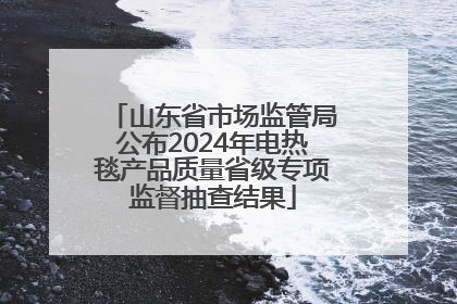 山东省市场监管局公布2024年电热毯产品质量省级专项监督抽查结果