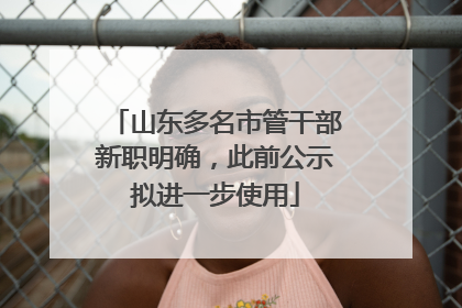 山东多名市管干部新职明确，此前公示拟进一步使用