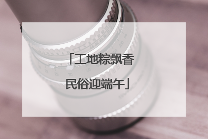 工地粽飘香 民俗迎端午