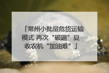 常州小批量危货运输模式 再次“破题”夏收农机“加油难”