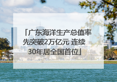 广东海洋生产总值率先突破2万亿元 连续30年居全国首位