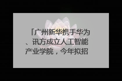 广州新华携手华为、讯方成立人工智能产业学院，今年拟招生150人