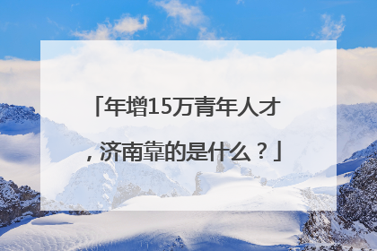 年增15万青年人才，济南靠的是什么？