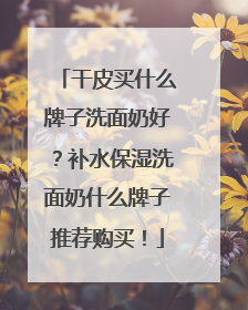 干皮买什么牌子洗面奶好？补水保湿洗面奶什么牌子推荐购买！