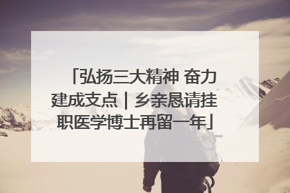弘扬三大精神 奋力建成支点｜乡亲恳请挂职医学博士再留一年