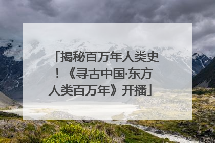 揭秘百万年人类史！《寻古中国·东方人类百万年》开播