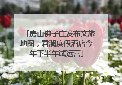 房山佛子庄发布文旅地图，君澜度假酒店今年下半年试运营