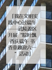 我在文明实践中心过端午——武陵源区开展“粽叶飘香庆端午 书香童趣迎六一”活动
