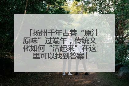 扬州千年古巷“原汁原味”过端午，传统文化如何“活起来”在这里可以找到答案