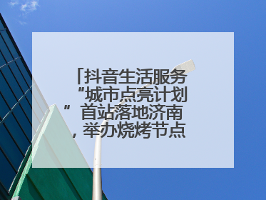 抖音生活服务“城市点亮计划”首站落地济南，举办烧烤节点亮“夜经济”