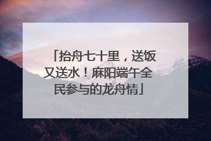 抬舟七十里，送饭又送水！麻阳端午全民参与的龙舟情