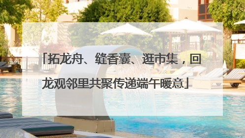 拓龙舟、缝香囊、逛市集，回龙观邻里共聚传递端午暖意