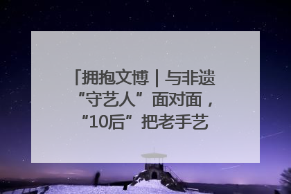 拥抱文博｜与非遗“守艺人”面对面，“10后”把老手艺玩出“潮”花样
