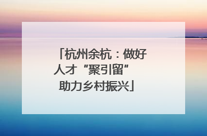 杭州余杭：做好人才“聚引留” 助力乡村振兴