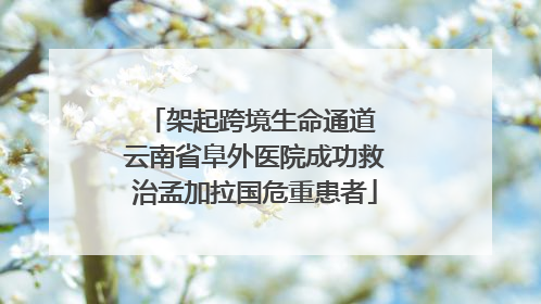 架起跨境生命通道 云南省阜外医院成功救治孟加拉国危重患者