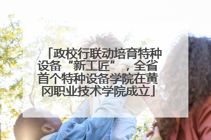 政校行联动培育特种设备“新工匠”，全省首个特种设备学院在黄冈职业技术学院成立