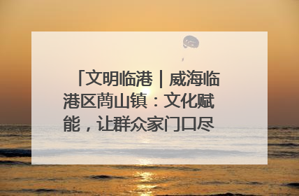 文明临港｜威海临港区蔄山镇：文化赋能，让群众家门口尽享幸福生活