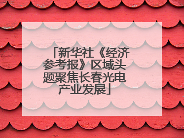 新华社《经济参考报》区域头题聚焦长春光电产业发展