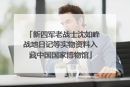 新四军老战士沈如峰战地日记等实物资料入藏中国国家博物馆