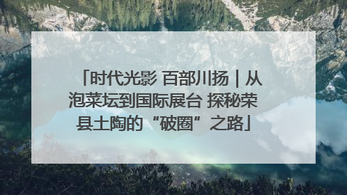 时代光影 百部川扬｜从泡菜坛到国际展台 探秘荣县土陶的“破圈”之路