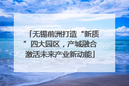 无锡前洲打造“新质”四大园区，产城融合激活未来产业新动能