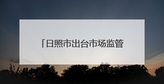 日照市出台市场监管领域违法行为不罚轻罚两张清单2.0版