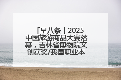 早八条丨2025中国旅游商品大赛落幕，吉林省博物院文创获奖/我国职业本科高校加速扩容