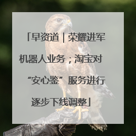 早资道｜荣耀进军机器人业务；淘宝对“安心鉴”服务进行逐步下线调整