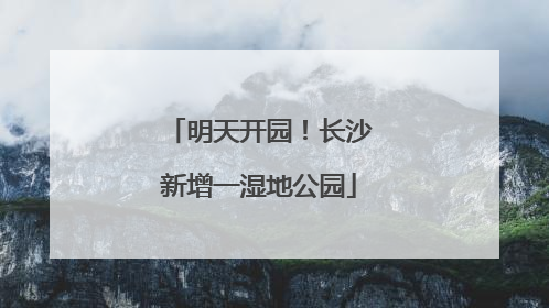 明天开园！长沙新增一湿地公园