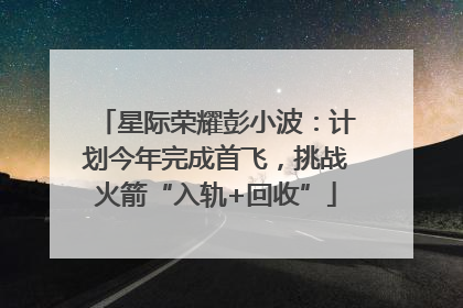 星际荣耀彭小波：计划今年完成首飞，挑战火箭“入轨+回收”