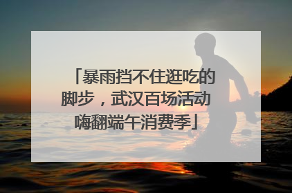 暴雨挡不住逛吃的脚步，武汉百场活动嗨翻端午消费季