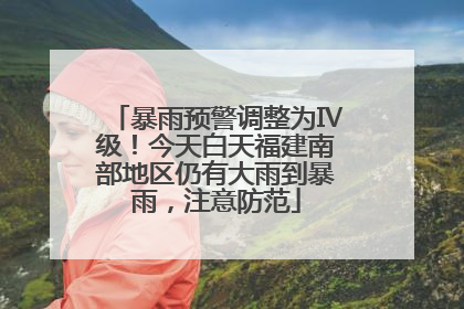暴雨预警调整为Ⅳ级！今天白天福建南部地区仍有大雨到暴雨，注意防范
