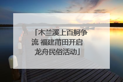 木兰溪上百舸争流 福建莆田开启龙舟民俗活动