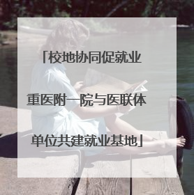 校地协同促就业 重医附一院与医联体单位共建就业基地