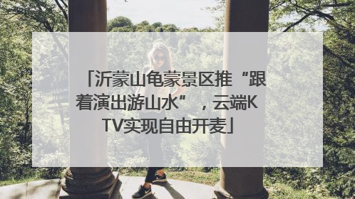 沂蒙山龟蒙景区推“跟着演出游山水”，云端KTV实现自由开麦
