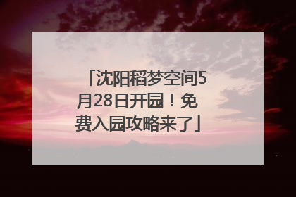 沈阳稻梦空间5月28日开园！免费入园攻略来了