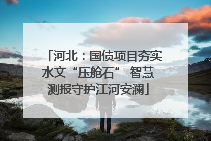 河北：国债项目夯实水文“压舱石” 智慧测报守护江河安澜