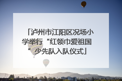 泸州市江阳区况场小学举行“红领巾爱祖国”少先队入队仪式