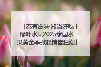 泰有滋味·湘当好吃丨绿叶水果2025泰国水果黄金季掀起销售狂潮