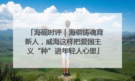 海砚时评｜海疆铸魂育新人，威海这样把爱国主义“种”进年轻人心里