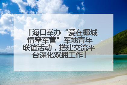 海口举办“爱在椰城 情牵军营”军地青年联谊活动，搭建交流平台深化双拥工作