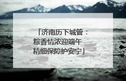 济南历下城管：粽香情浓迎端午 精细保障护安宁