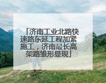 济南工业北路快速路东延工程加紧施工，济南最长高架路雏形显现