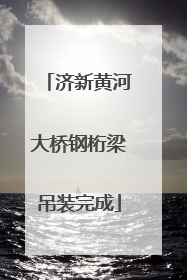 济新黄河大桥钢桁梁吊装完成