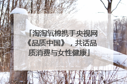 淘淘氧棉携手央视网《品质中国》，共话品质消费与女性健康