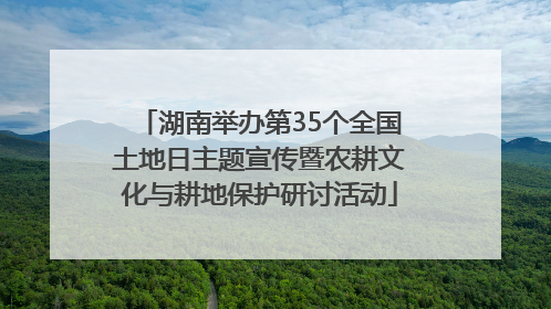 湖南举办第35个全国土地日主题宣传暨农耕文化与耕地保护研讨活动
