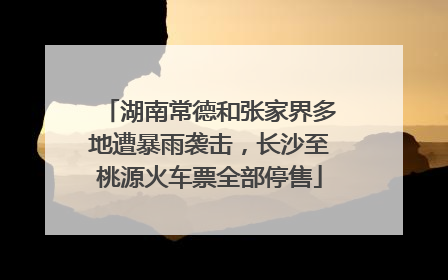 湖南常德和张家界多地遭暴雨袭击，长沙至桃源火车票全部停售