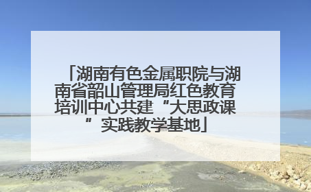湖南有色金属职院与湖南省韶山管理局红色教育培训中心共建“大思政课”实践教学基地