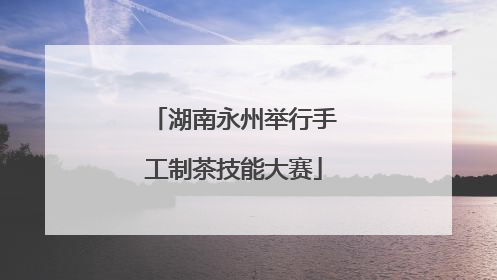 湖南永州举行手工制茶技能大赛