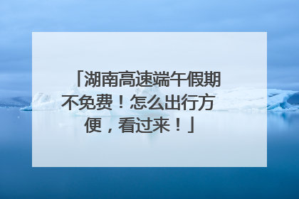 湖南高速端午假期不免费！怎么出行方便，看过来！